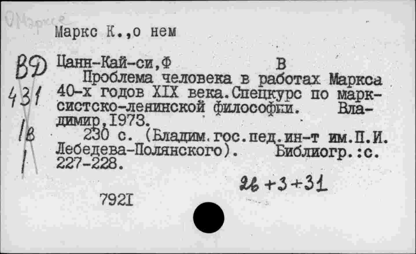 ﻿Маркс К.,о нем
62) 43/ Л
Цанн-Кай-си,Ф	В
Проблема человека в работах Маркса 40-х годов XIX века.Спецкурс по марксистско-ленинской философии. Вда-димир.1973.	•	-
230 с. (Бладам.гос.пед.ин-т им.П.И. Лебедева-Полянского).	Библиогр.:с.
227-228.
и-гЗ+31
7921	—